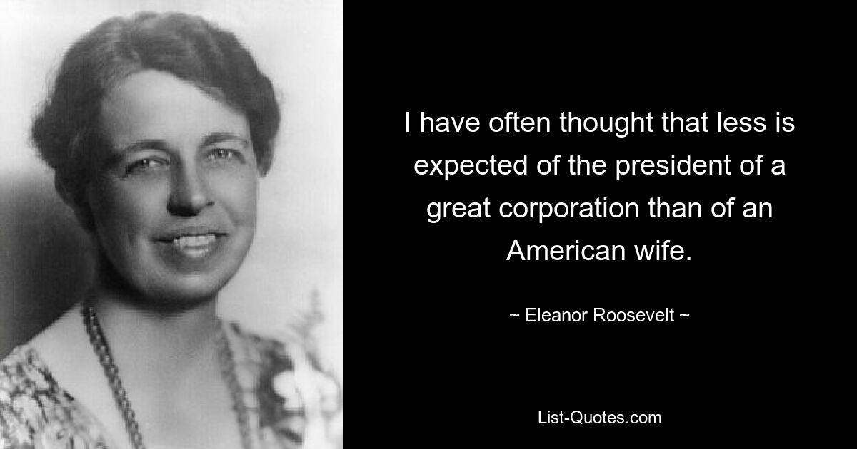 I have often thought that less is expected of the president of a great corporation than of an American wife. — © Eleanor Roosevelt