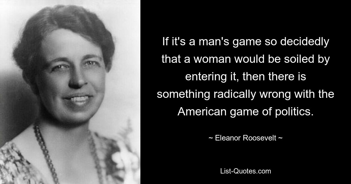 If it's a man's game so decidedly that a woman would be soiled by entering it, then there is something radically wrong with the American game of politics. — © Eleanor Roosevelt