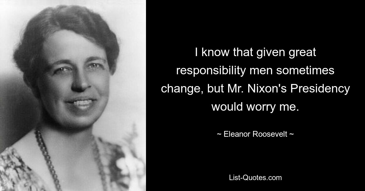 I know that given great responsibility men sometimes change, but Mr. Nixon's Presidency would worry me. — © Eleanor Roosevelt