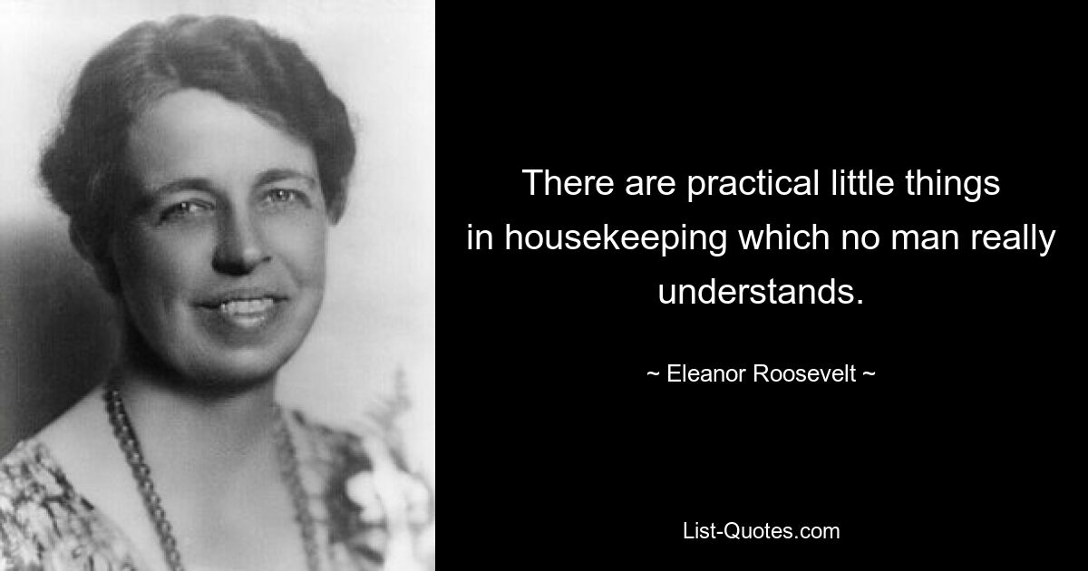 There are practical little things in housekeeping which no man really understands. — © Eleanor Roosevelt