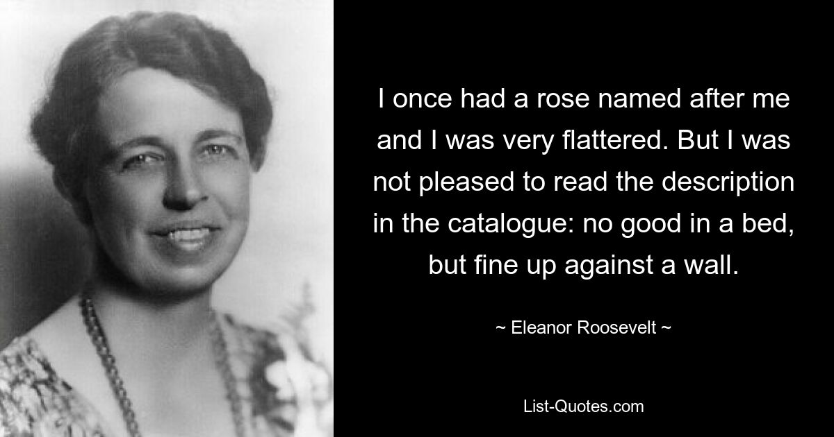 I once had a rose named after me and I was very flattered. But I was not pleased to read the description in the catalogue: no good in a bed, but fine up against a wall. — © Eleanor Roosevelt