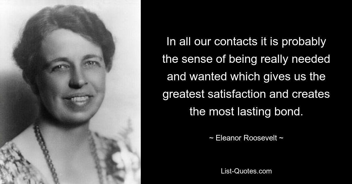 In all our contacts it is probably the sense of being really needed and wanted which gives us the greatest satisfaction and creates the most lasting bond. — © Eleanor Roosevelt