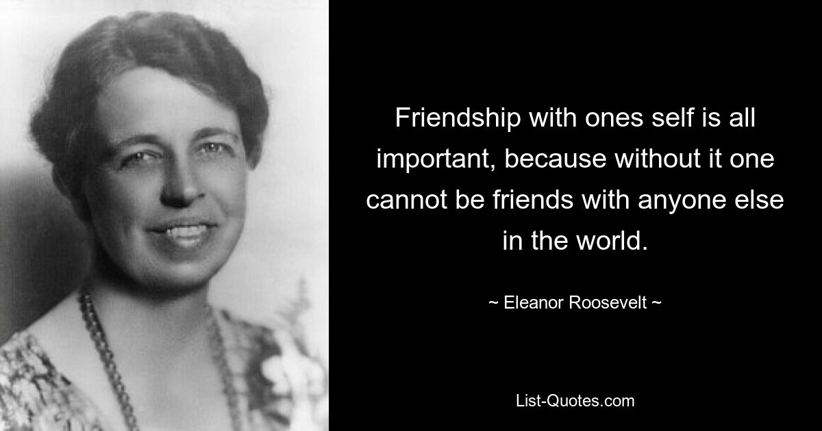 Friendship with ones self is all important, because without it one cannot be friends with anyone else in the world. — © Eleanor Roosevelt