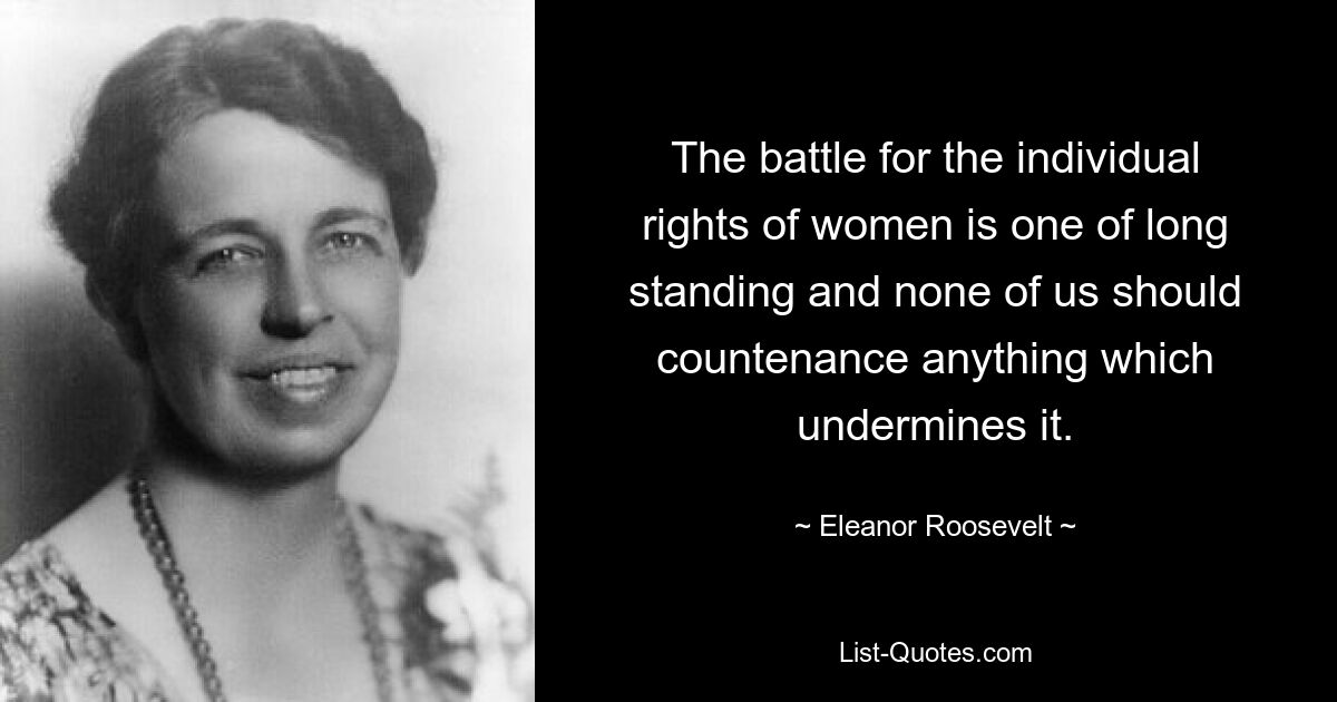 The battle for the individual rights of women is one of long standing and none of us should countenance anything which undermines it. — © Eleanor Roosevelt