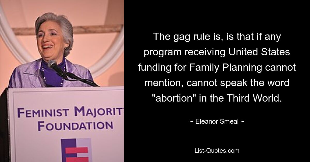 The gag rule is, is that if any program receiving United States funding for Family Planning cannot mention, cannot speak the word "abortion" in the Third World. — © Eleanor Smeal