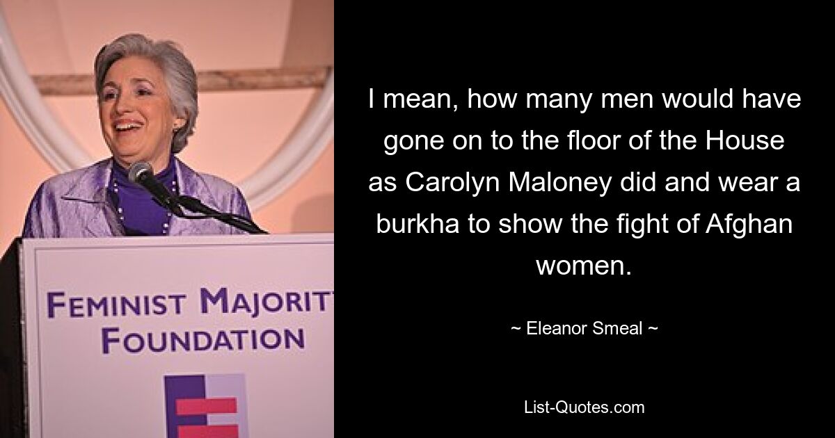 I mean, how many men would have gone on to the floor of the House as Carolyn Maloney did and wear a burkha to show the fight of Afghan women. — © Eleanor Smeal