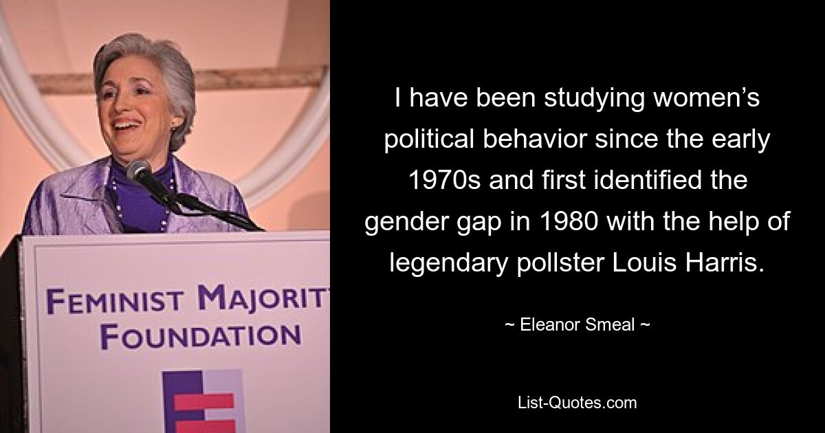 I have been studying women’s political behavior since the early 1970s and first identified the gender gap in 1980 with the help of legendary pollster Louis Harris. — © Eleanor Smeal