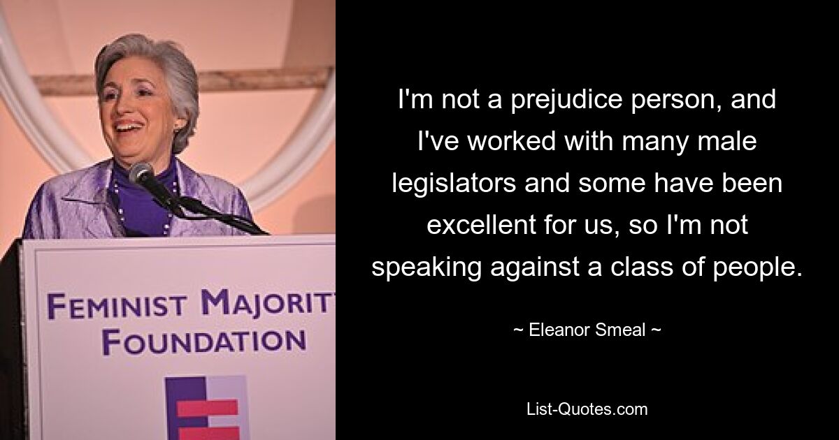 I'm not a prejudice person, and I've worked with many male legislators and some have been excellent for us, so I'm not speaking against a class of people. — © Eleanor Smeal