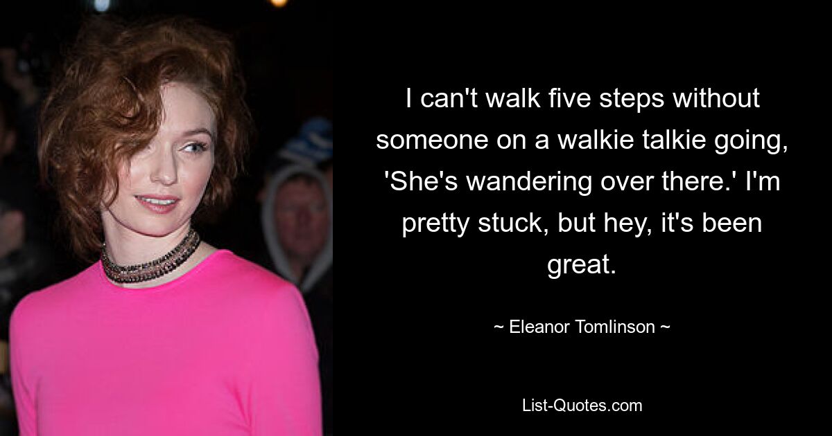 I can't walk five steps without someone on a walkie talkie going, 'She's wandering over there.' I'm pretty stuck, but hey, it's been great. — © Eleanor Tomlinson