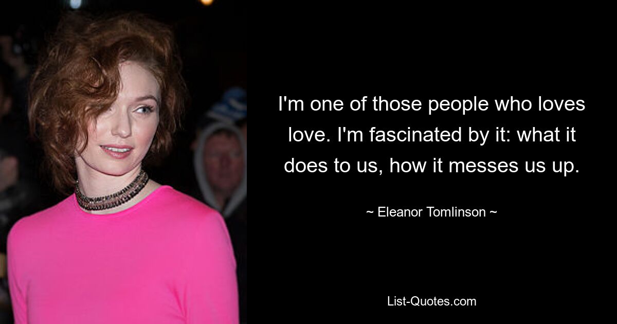 I'm one of those people who loves love. I'm fascinated by it: what it does to us, how it messes us up. — © Eleanor Tomlinson