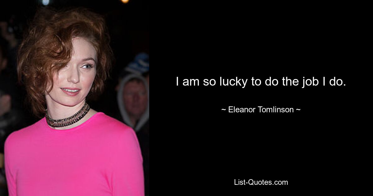 I am so lucky to do the job I do. — © Eleanor Tomlinson