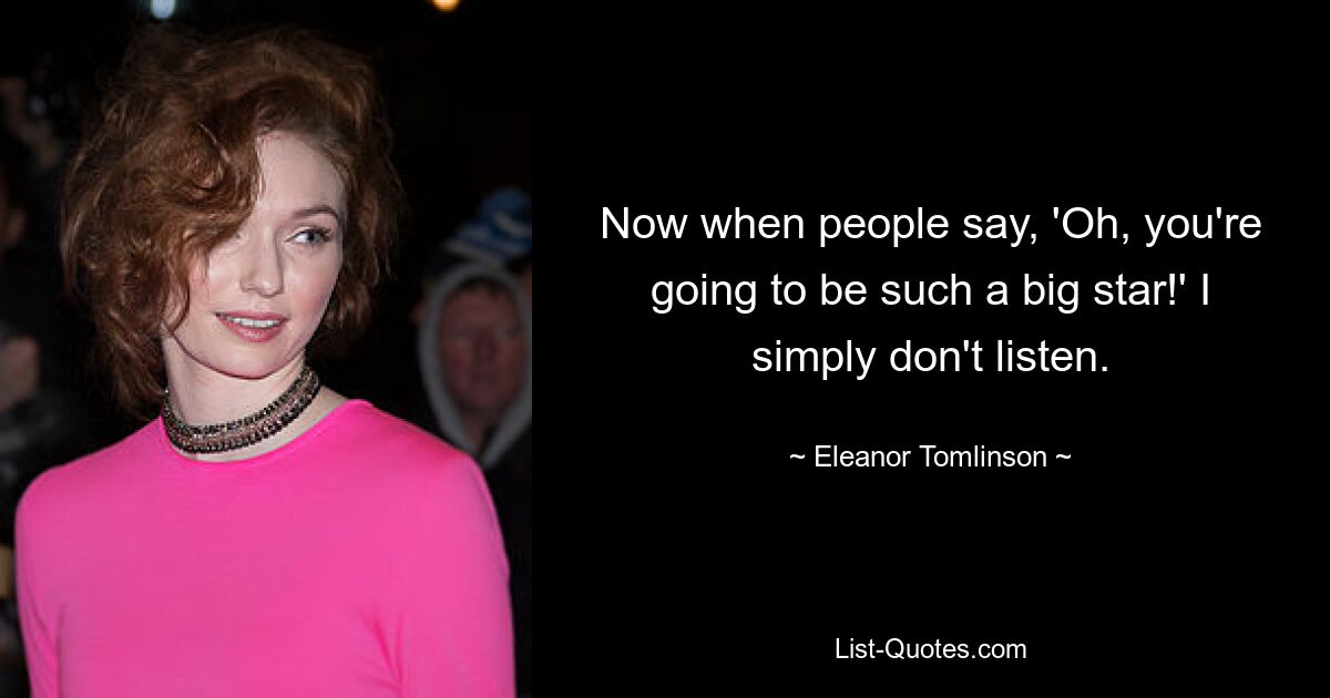 Now when people say, 'Oh, you're going to be such a big star!' I simply don't listen. — © Eleanor Tomlinson