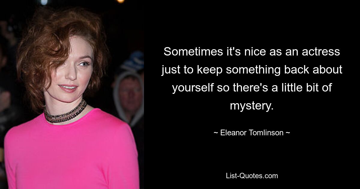 Sometimes it's nice as an actress just to keep something back about yourself so there's a little bit of mystery. — © Eleanor Tomlinson