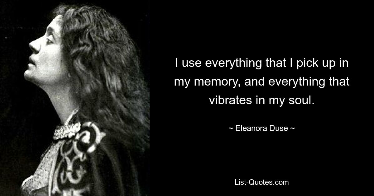 I use everything that I pick up in my memory, and everything that vibrates in my soul. — © Eleanora Duse