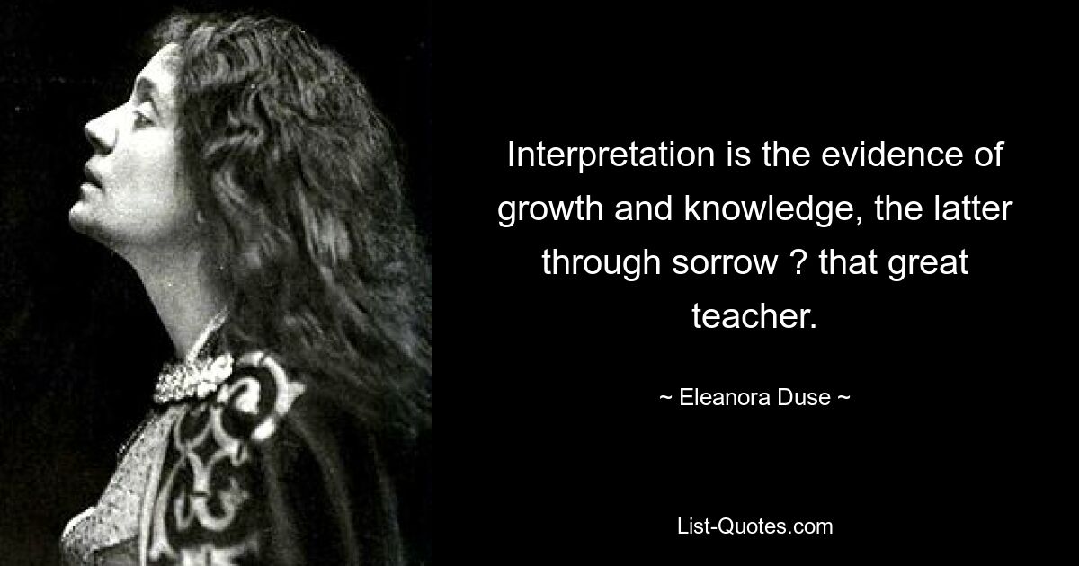 Interpretation is the evidence of growth and knowledge, the latter through sorrow ? that great teacher. — © Eleanora Duse