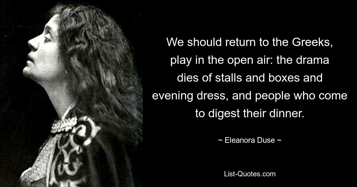 We should return to the Greeks, play in the open air: the drama dies of stalls and boxes and evening dress, and people who come to digest their dinner. — © Eleanora Duse