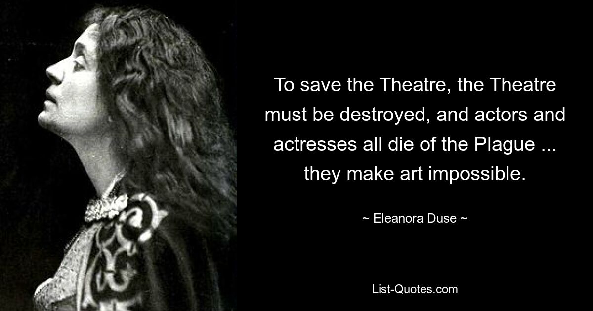 To save the Theatre, the Theatre must be destroyed, and actors and actresses all die of the Plague ... they make art impossible. — © Eleanora Duse