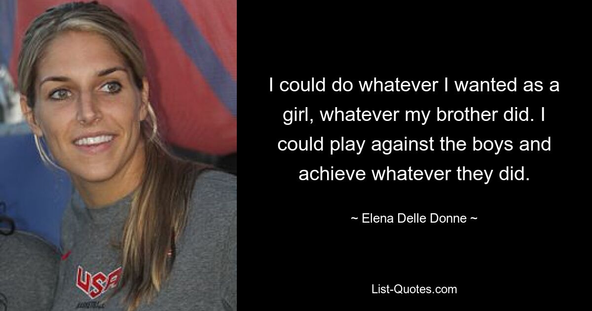 I could do whatever I wanted as a girl, whatever my brother did. I could play against the boys and achieve whatever they did. — © Elena Delle Donne