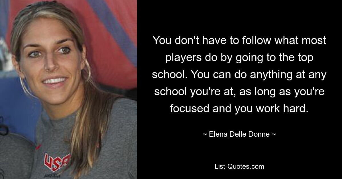 You don't have to follow what most players do by going to the top school. You can do anything at any school you're at, as long as you're focused and you work hard. — © Elena Delle Donne