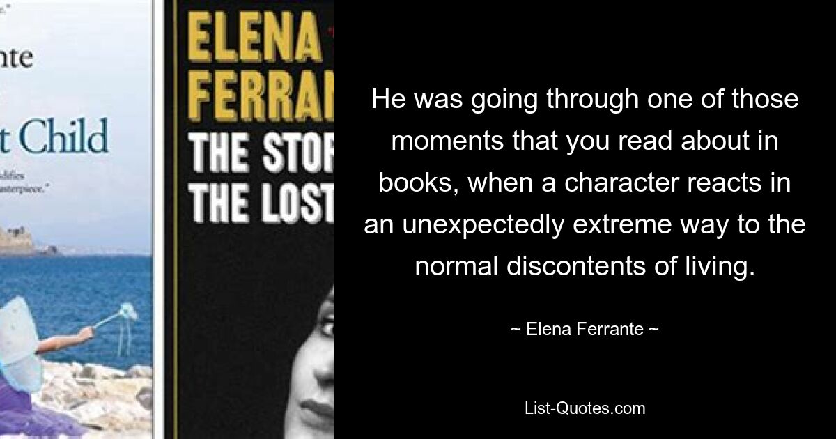 He was going through one of those moments that you read about in books, when a character reacts in an unexpectedly extreme way to the normal discontents of living. — © Elena Ferrante