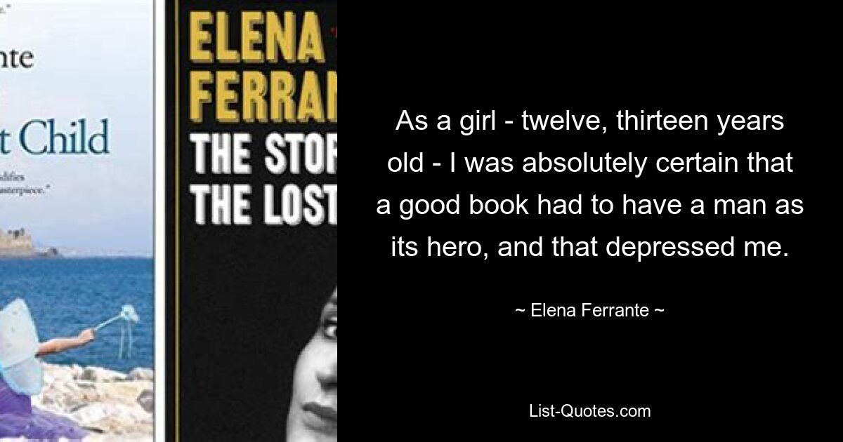 As a girl - twelve, thirteen years old - I was absolutely certain that a good book had to have a man as its hero, and that depressed me. — © Elena Ferrante