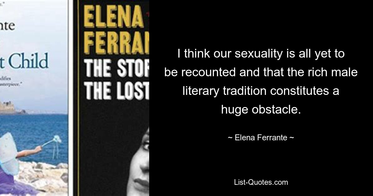 I think our sexuality is all yet to be recounted and that the rich male literary tradition constitutes a huge obstacle. — © Elena Ferrante