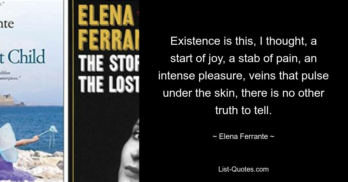 Existence is this, I thought, a start of joy, a stab of pain, an intense pleasure, veins that pulse under the skin, there is no other truth to tell. — © Elena Ferrante