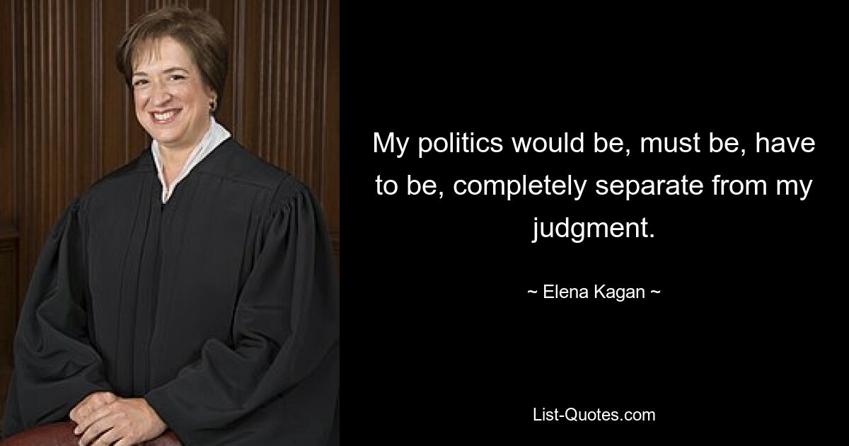 My politics would be, must be, have to be, completely separate from my judgment. — © Elena Kagan