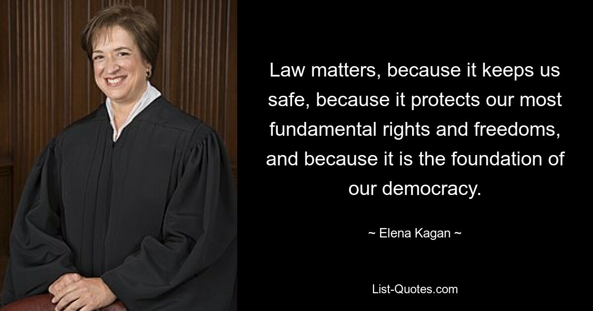 Law matters, because it keeps us safe, because it protects our most fundamental rights and freedoms, and because it is the foundation of our democracy. — © Elena Kagan