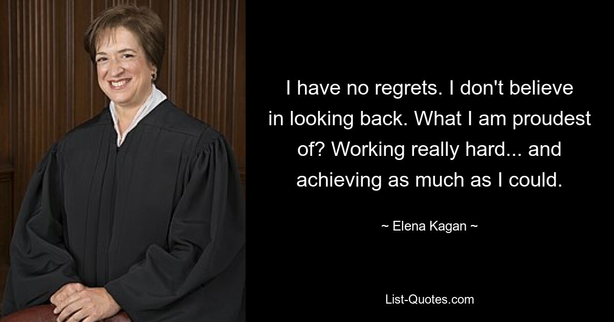 I have no regrets. I don't believe in looking back. What I am proudest of? Working really hard... and achieving as much as I could. — © Elena Kagan