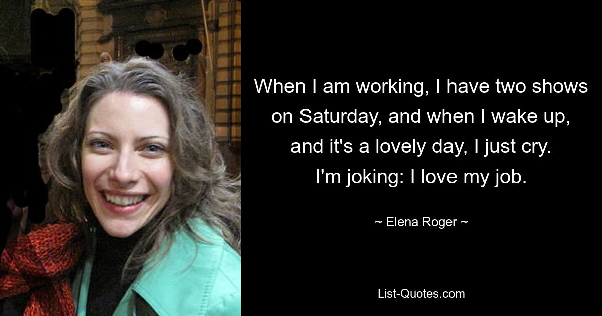 When I am working, I have two shows on Saturday, and when I wake up, and it's a lovely day, I just cry. I'm joking: I love my job. — © Elena Roger