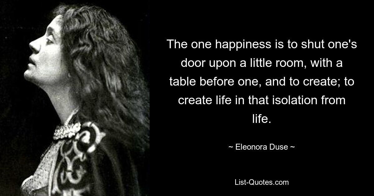 The one happiness is to shut one's door upon a little room, with a table before one, and to create; to create life in that isolation from life. — © Eleonora Duse