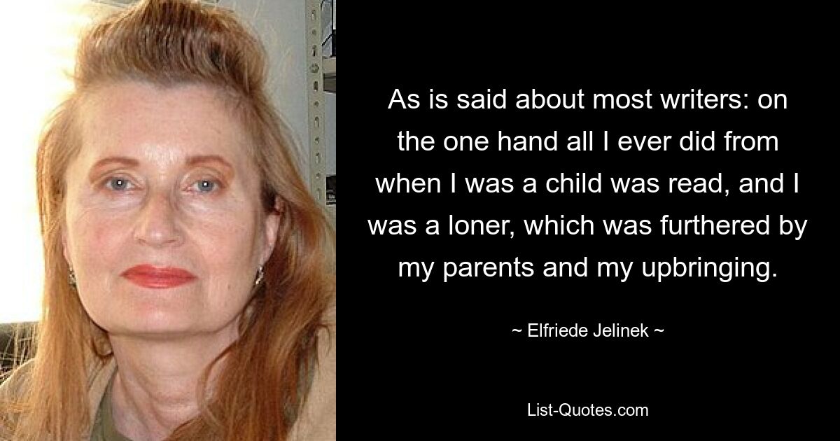 As is said about most writers: on the one hand all I ever did from when I was a child was read, and I was a loner, which was furthered by my parents and my upbringing. — © Elfriede Jelinek