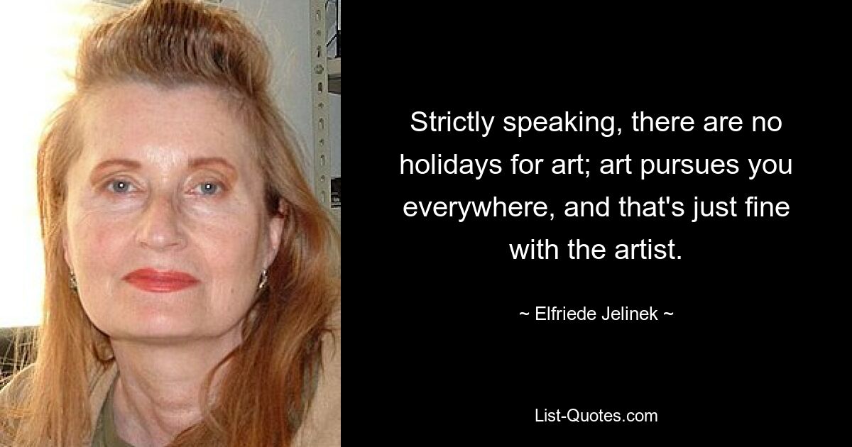 Strictly speaking, there are no holidays for art; art pursues you everywhere, and that's just fine with the artist. — © Elfriede Jelinek