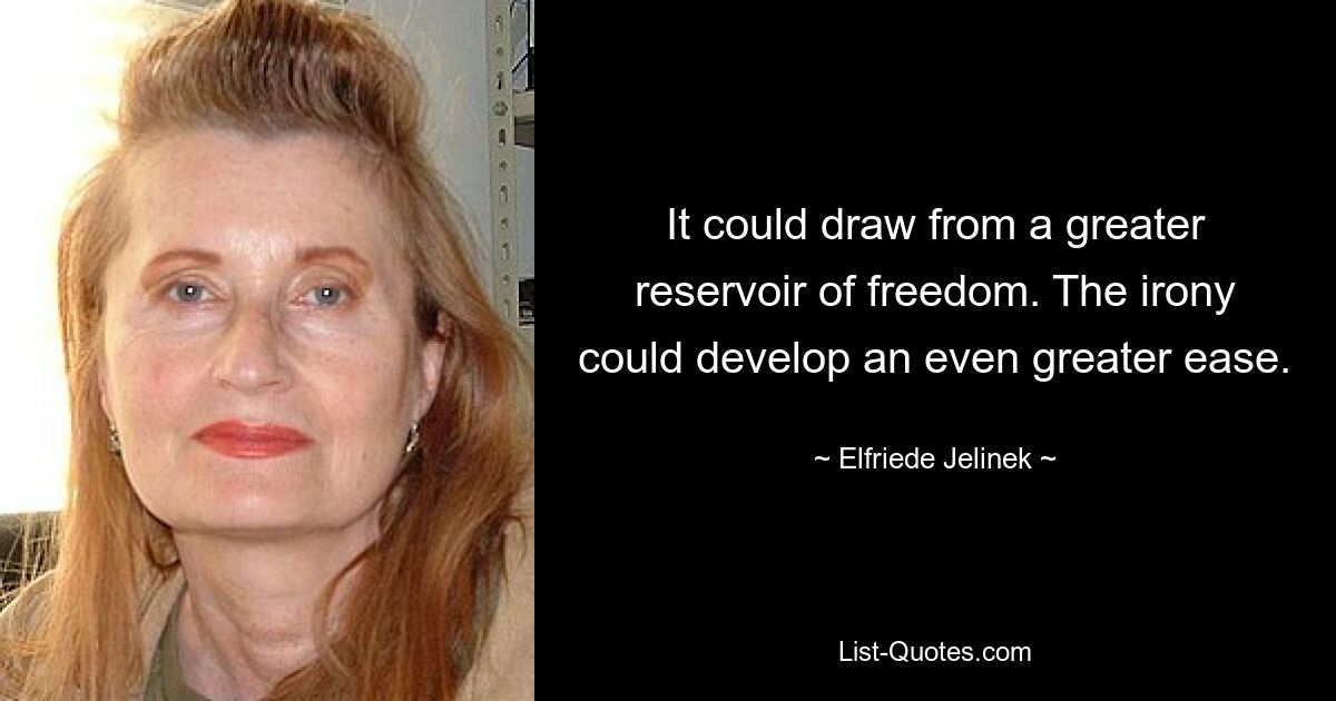 It could draw from a greater reservoir of freedom. The irony could develop an even greater ease. — © Elfriede Jelinek