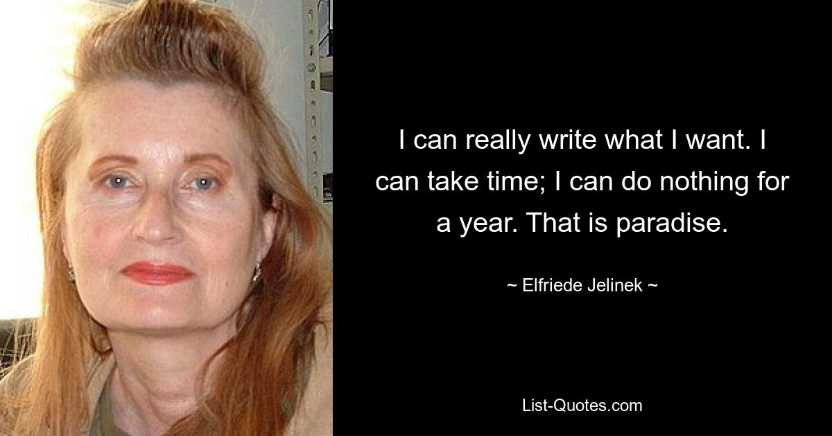 I can really write what I want. I can take time; I can do nothing for a year. That is paradise. — © Elfriede Jelinek