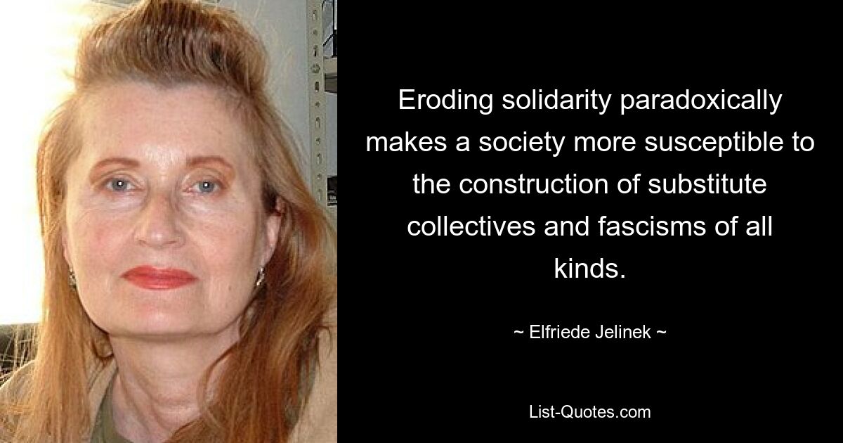 Eroding solidarity paradoxically makes a society more susceptible to the construction of substitute collectives and fascisms of all kinds. — © Elfriede Jelinek