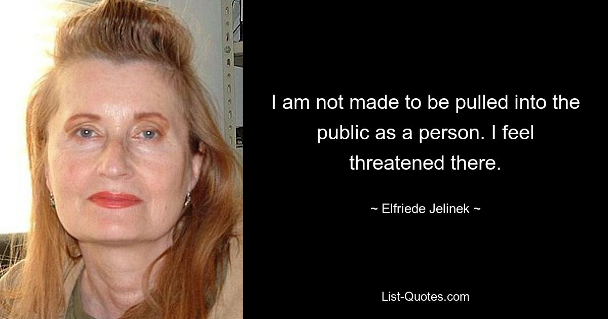 I am not made to be pulled into the public as a person. I feel threatened there. — © Elfriede Jelinek