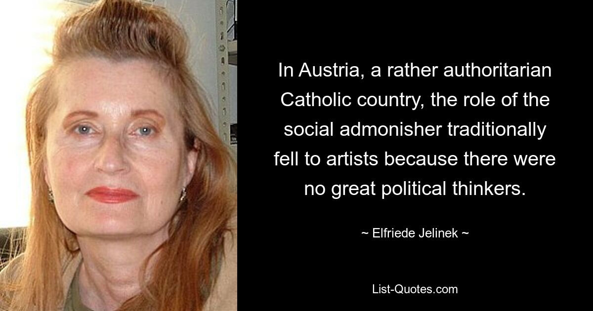 In Austria, a rather authoritarian Catholic country, the role of the social admonisher traditionally fell to artists because there were no great political thinkers. — © Elfriede Jelinek