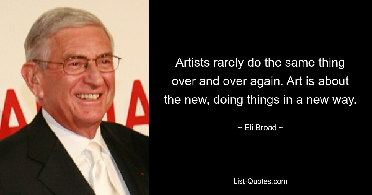 Artists rarely do the same thing over and over again. Art is about the new, doing things in a new way. — © Eli Broad