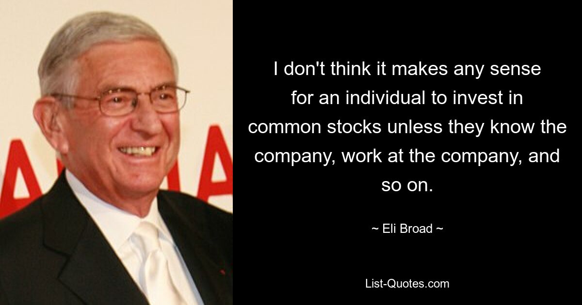 I don't think it makes any sense for an individual to invest in common stocks unless they know the company, work at the company, and so on. — © Eli Broad