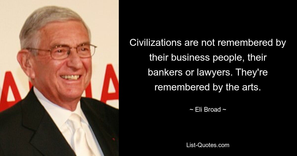 Civilizations are not remembered by their business people, their bankers or lawyers. They're remembered by the arts. — © Eli Broad