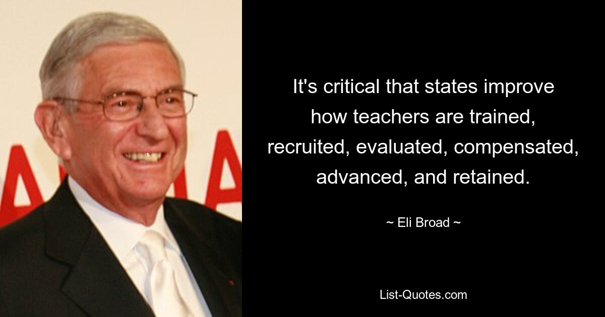 It's critical that states improve how teachers are trained, recruited, evaluated, compensated, advanced, and retained. — © Eli Broad