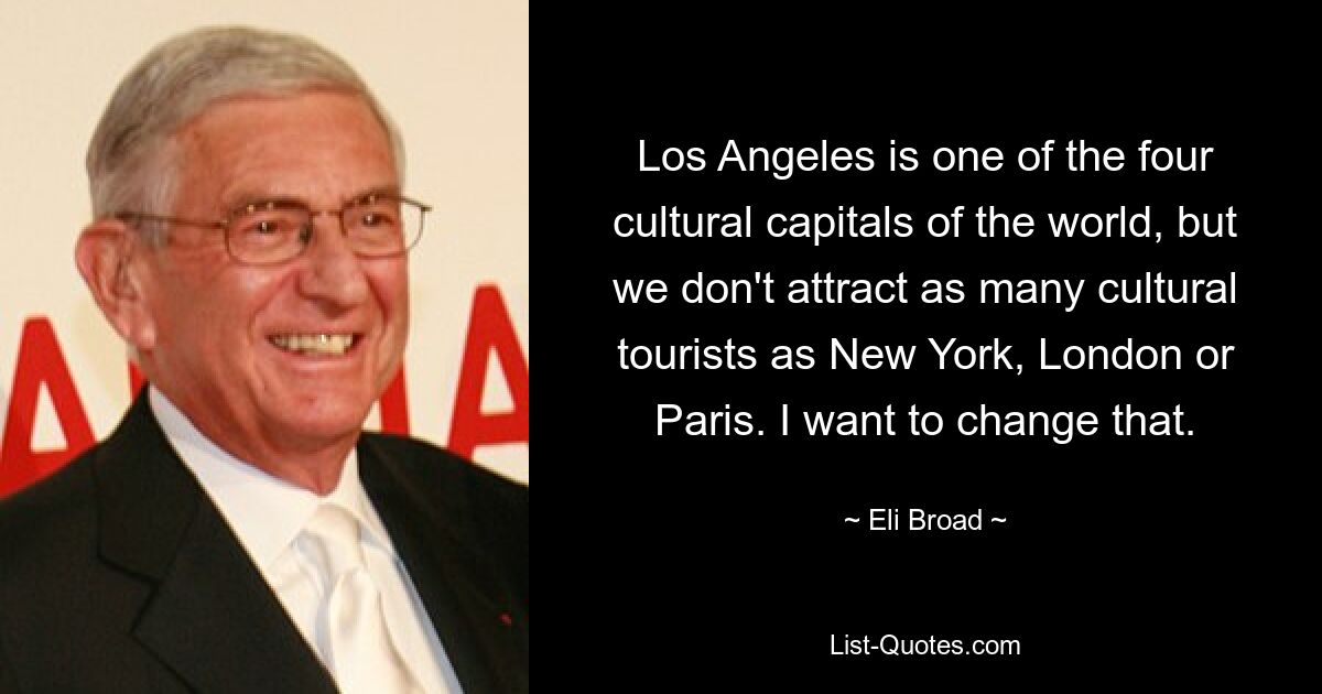 Los Angeles is one of the four cultural capitals of the world, but we don't attract as many cultural tourists as New York, London or Paris. I want to change that. — © Eli Broad