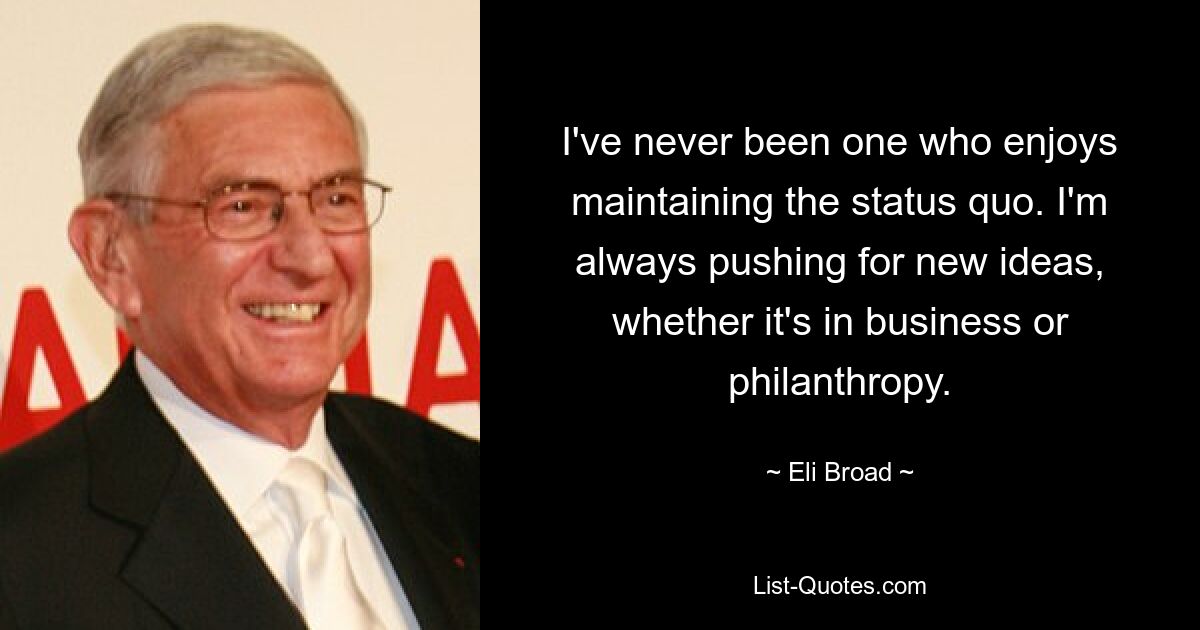 I've never been one who enjoys maintaining the status quo. I'm always pushing for new ideas, whether it's in business or philanthropy. — © Eli Broad