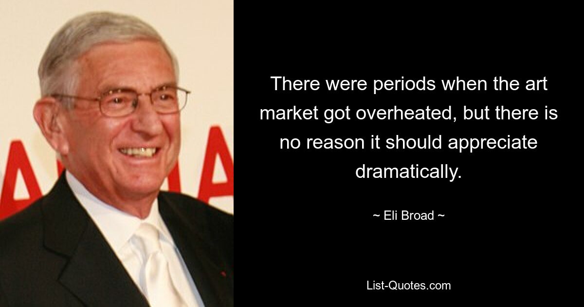 There were periods when the art market got overheated, but there is no reason it should appreciate dramatically. — © Eli Broad