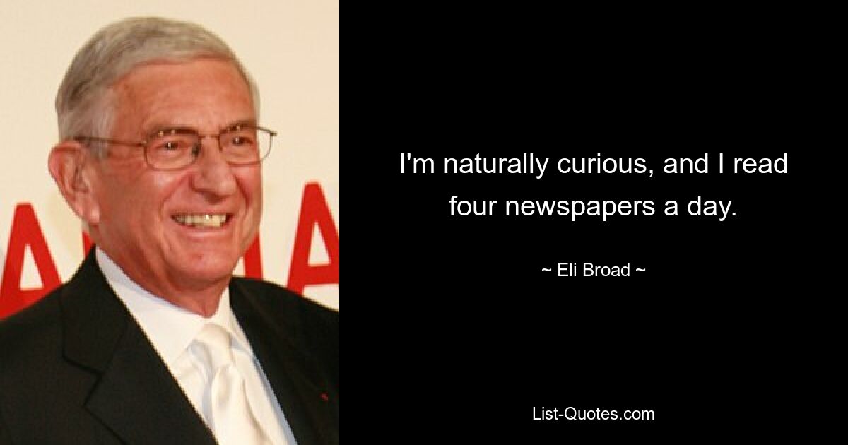 I'm naturally curious, and I read four newspapers a day. — © Eli Broad