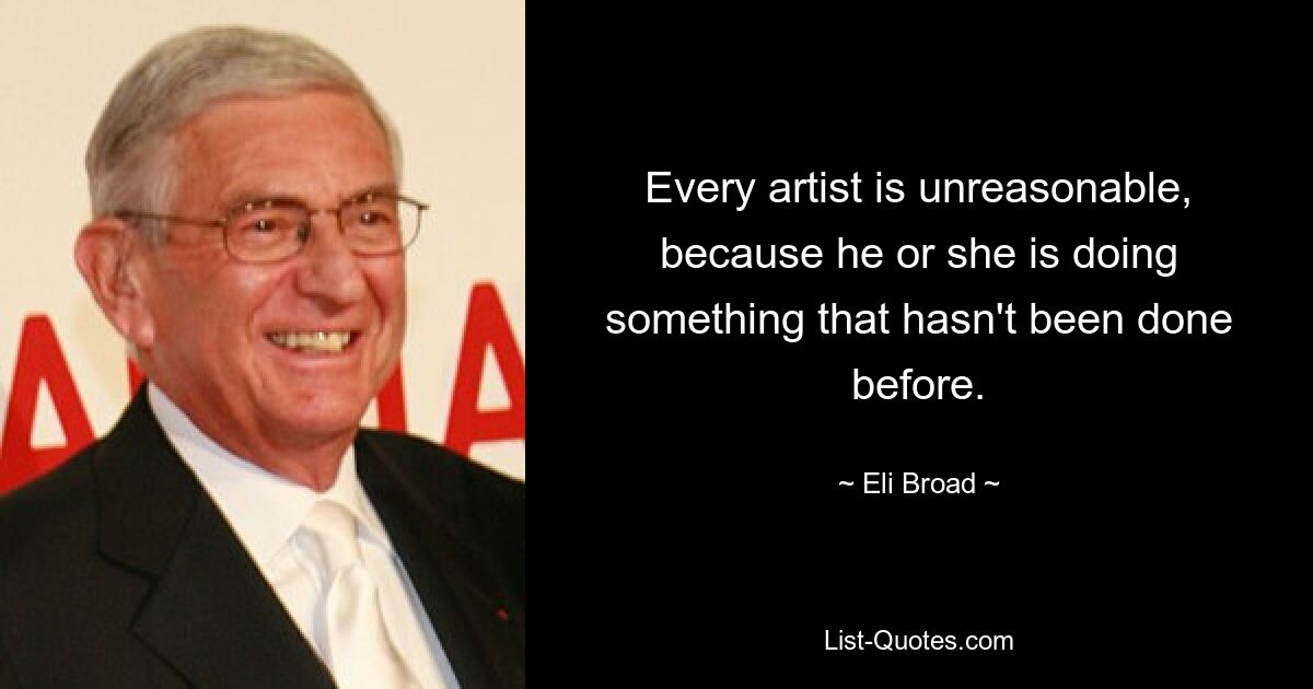 Every artist is unreasonable, because he or she is doing something that hasn't been done before. — © Eli Broad