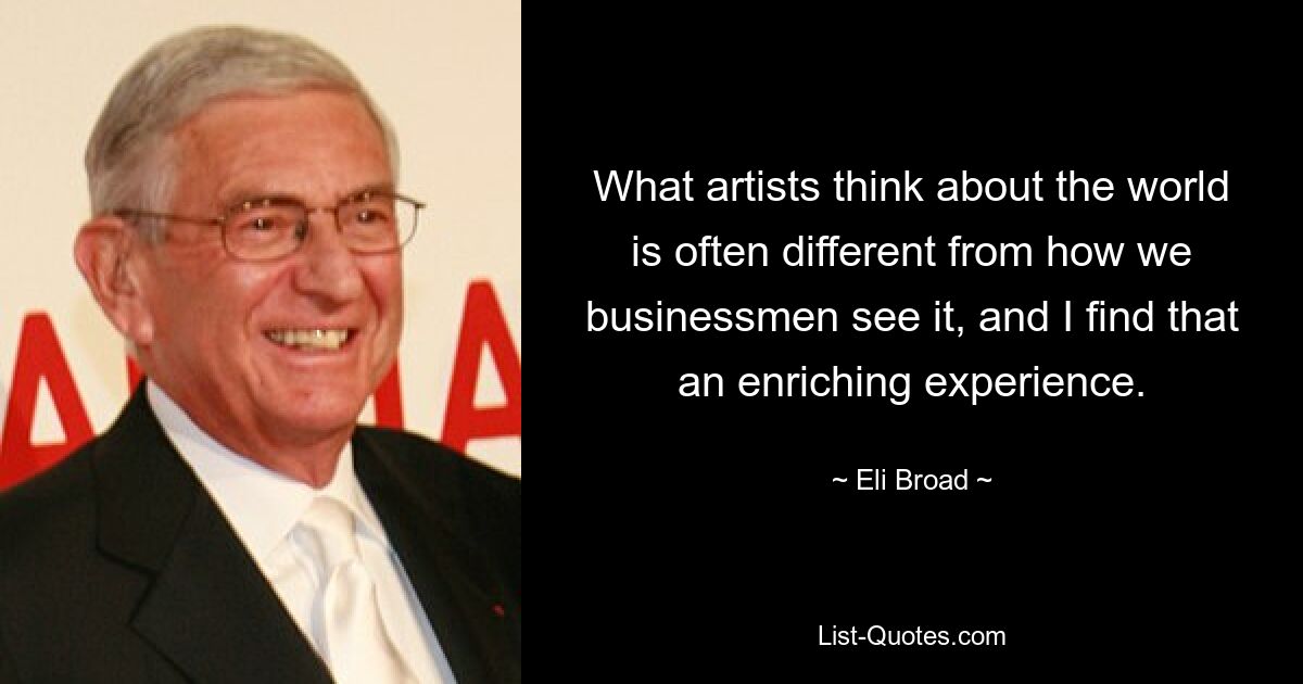 What artists think about the world is often different from how we businessmen see it, and I find that an enriching experience. — © Eli Broad