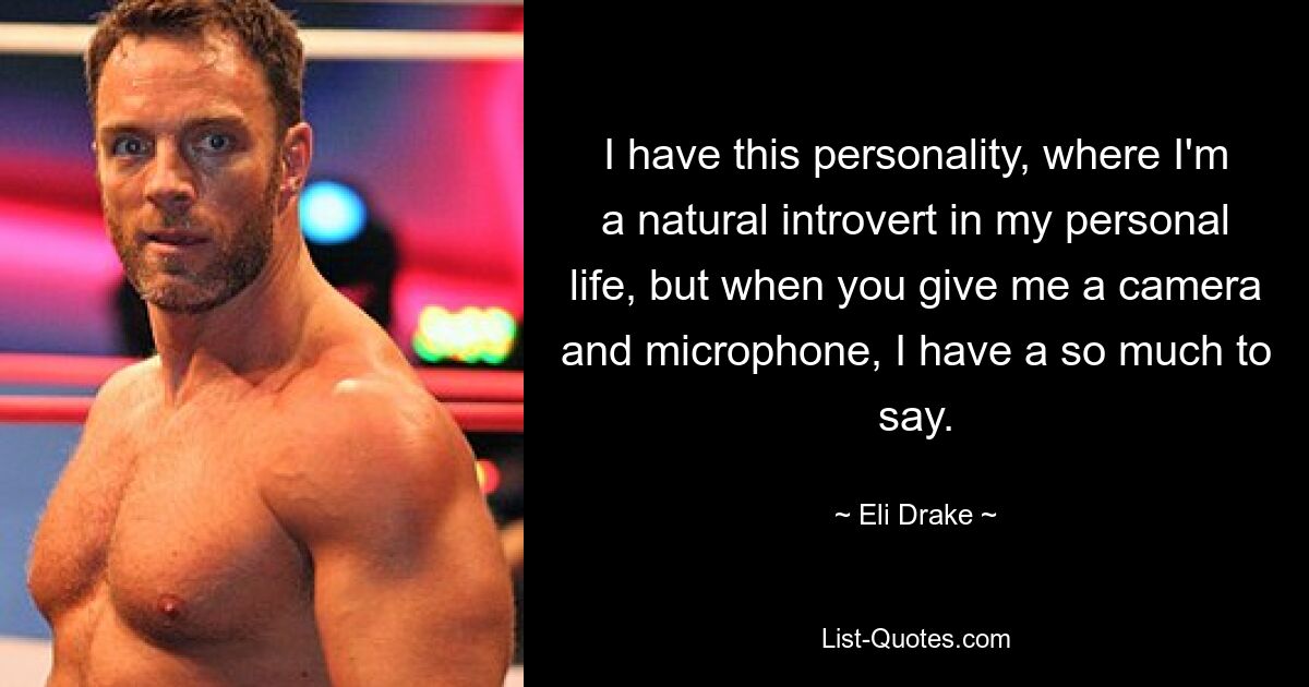 I have this personality, where I'm a natural introvert in my personal life, but when you give me a camera and microphone, I have a so much to say. — © Eli Drake